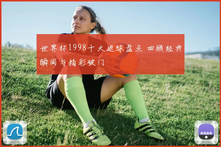 世界杯1998十大进球盘点 回顾经典瞬间与精彩破门