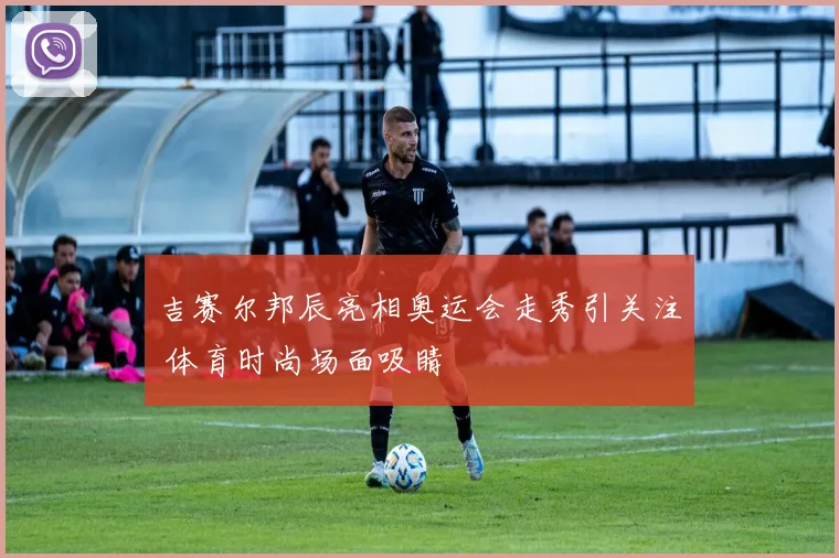 吉赛尔邦辰亮相奥运会走秀引关注 体育时尚场面吸睛
