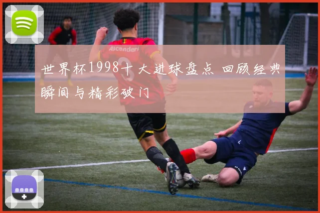 世界杯1998十大进球盘点 回顾经典瞬间与精彩破门