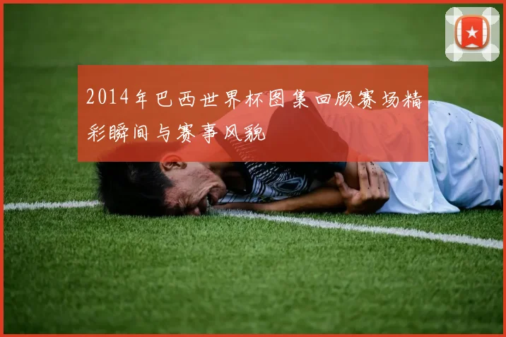 2014年巴西世界杯图集回顾赛场精彩瞬间与赛事风貌