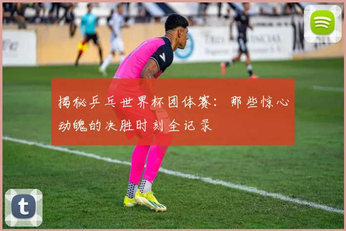 揭秘乒乓世界杯团体赛：那些惊心动魄的决胜时刻全记录