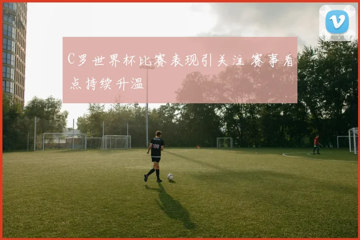 C罗世界杯比赛表现引关注 赛事看点持续升温