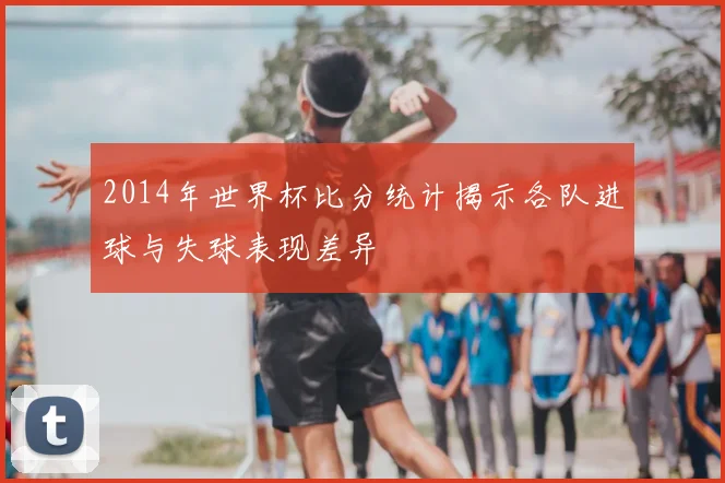 2014年世界杯比分统计揭示各队进球与失球表现差异