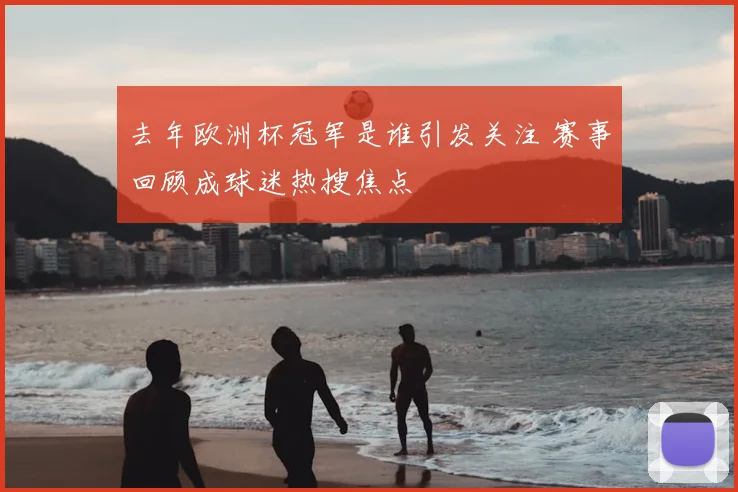 去年欧洲杯冠军是谁引发关注 赛事回顾成球迷热搜焦点