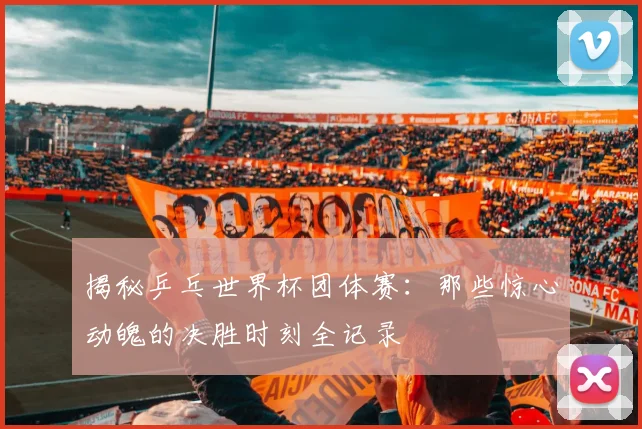 揭秘乒乓世界杯团体赛：那些惊心动魄的决胜时刻全记录