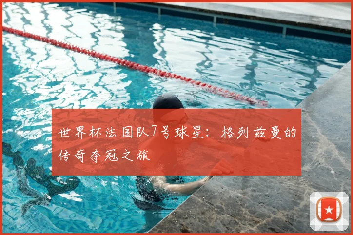 世界杯法国队7号球星：格列兹曼的传奇夺冠之旅