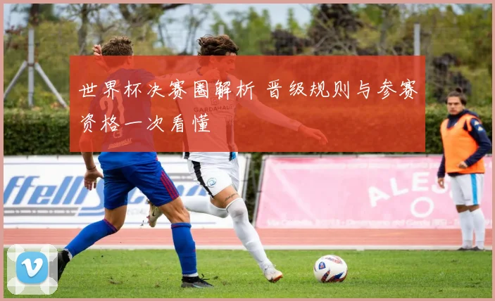 世界杯决赛圈解析 晋级规则与参赛资格一次看懂