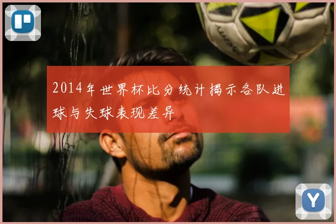 2014年世界杯比分统计揭示各队进球与失球表现差异