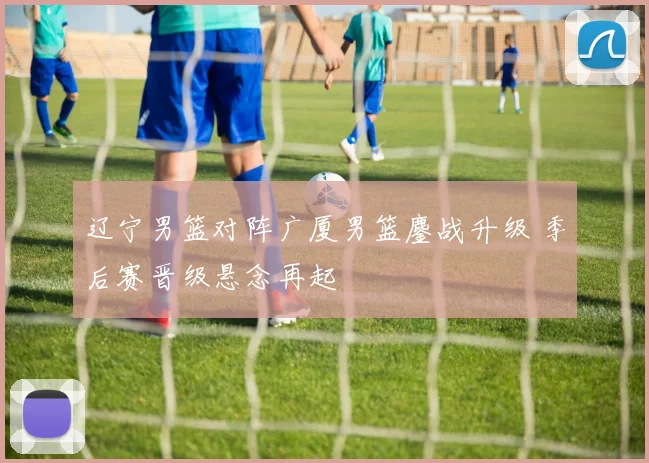 辽宁男篮对阵广厦男篮鏖战升级 季后赛晋级悬念再起