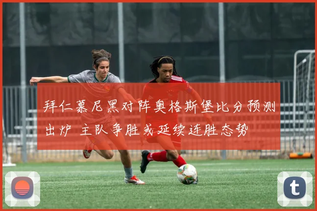 拜仁慕尼黑对阵奥格斯堡比分预测出炉 主队争胜或延续连胜态势