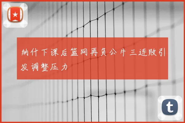 纳什下课后篮网再负公牛三连败引发调整压力
