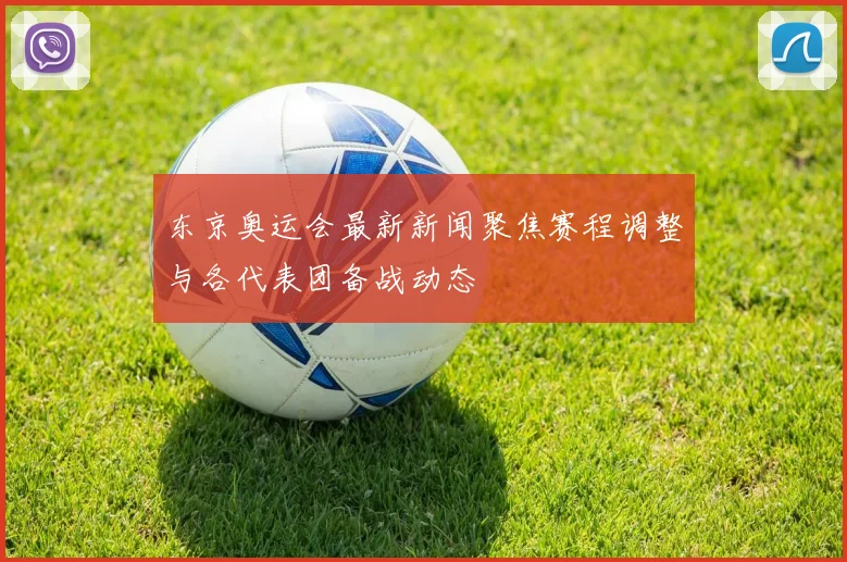 东京奥运会最新新闻聚焦赛程调整与各代表团备战动态
