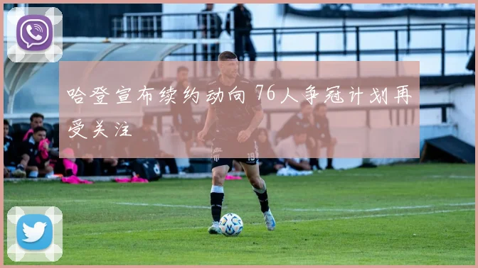 哈登宣布续约动向 76人争冠计划再受关注