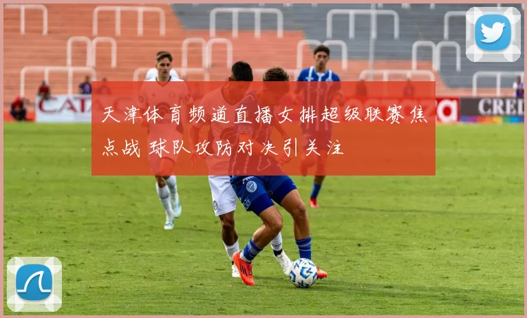 天津体育频道直播女排超级联赛焦点战 球队攻防对决引关注