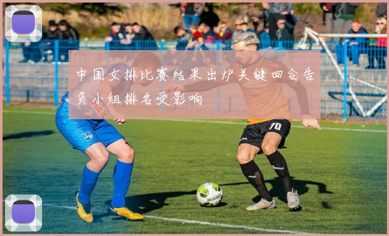 中国女排比赛结果出炉关键回合告负小组排名受影响