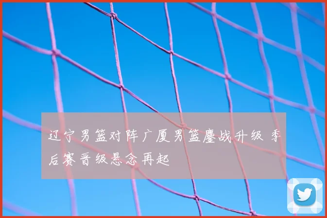 辽宁男篮对阵广厦男篮鏖战升级 季后赛晋级悬念再起