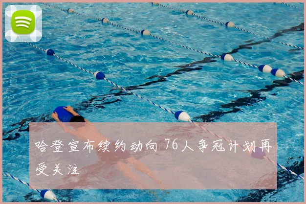 哈登宣布续约动向 76人争冠计划再受关注