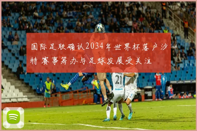 国际足联确认2034年世界杯落户沙特 赛事筹办与足球发展受关注