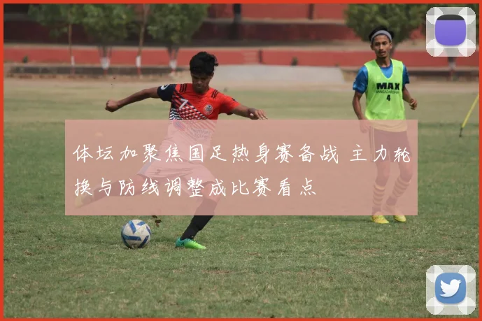 体坛加聚焦国足热身赛备战 主力轮换与防线调整成比赛看点