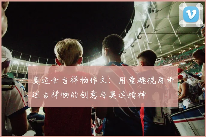 奥运会吉祥物作文：用童趣视角讲述吉祥物的创意与奥运精神