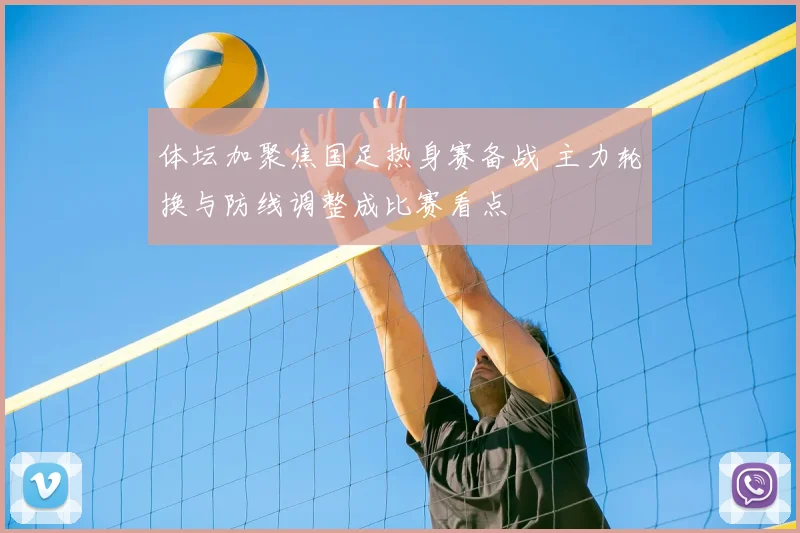 体坛加聚焦国足热身赛备战 主力轮换与防线调整成比赛看点