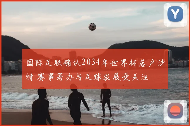 国际足联确认2034年世界杯落户沙特 赛事筹办与足球发展受关注