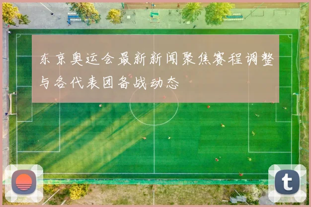 东京奥运会最新新闻聚焦赛程调整与各代表团备战动态