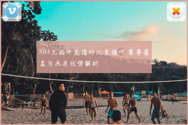 NBA无插件直播对比直播吧 赛事覆盖与画质优势解析