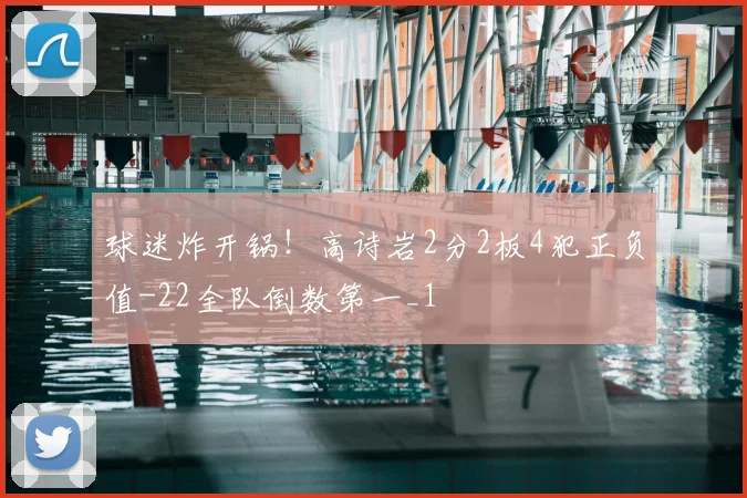 球迷炸开锅！高诗岩2分2板4犯正负值-22全队倒数第一_1
