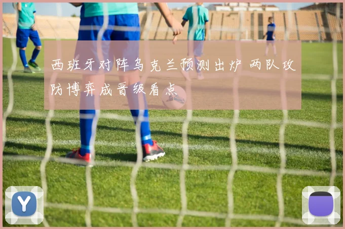 西班牙对阵乌克兰预测出炉 两队攻防博弈成晋级看点