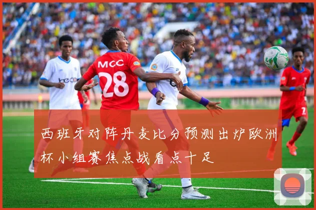 西班牙对阵丹麦比分预测出炉欧洲杯小组赛焦点战看点十足
