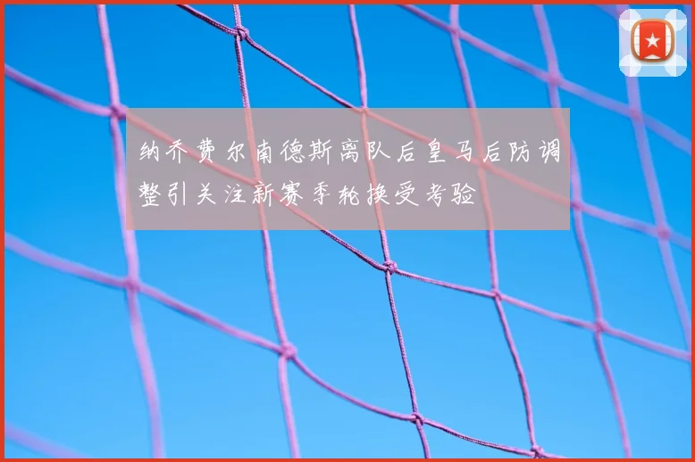 纳乔费尔南德斯离队后皇马后防调整引关注新赛季轮换受考验