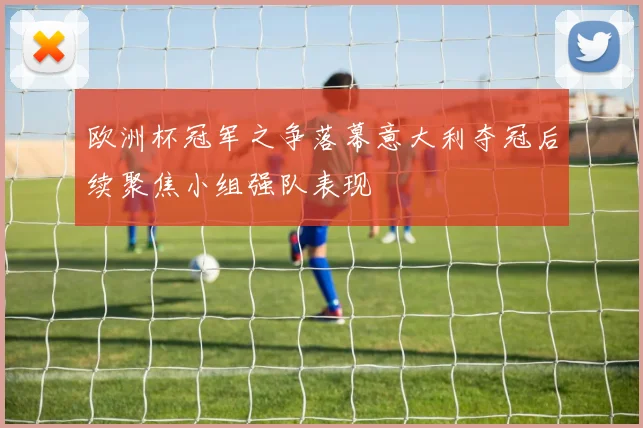 欧洲杯冠军之争落幕意大利夺冠后续聚焦小组强队表现