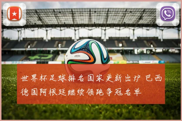 世界杯足球排名国家更新出炉 巴西德国阿根廷继续领跑争冠名单