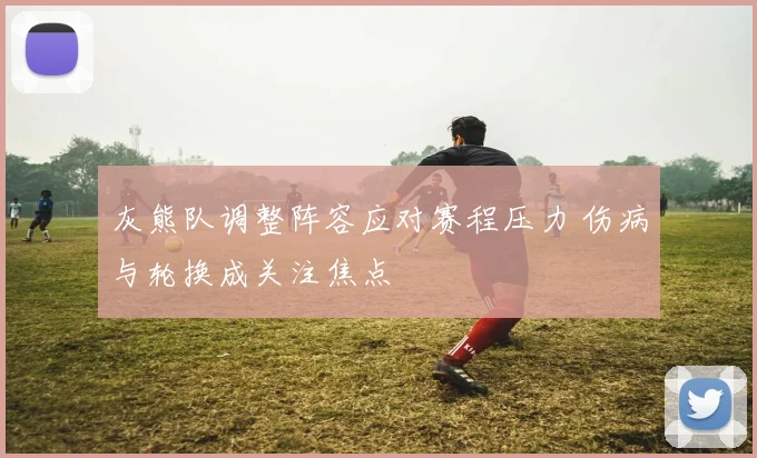 灰熊队调整阵容应对赛程压力 伤病与轮换成关注焦点