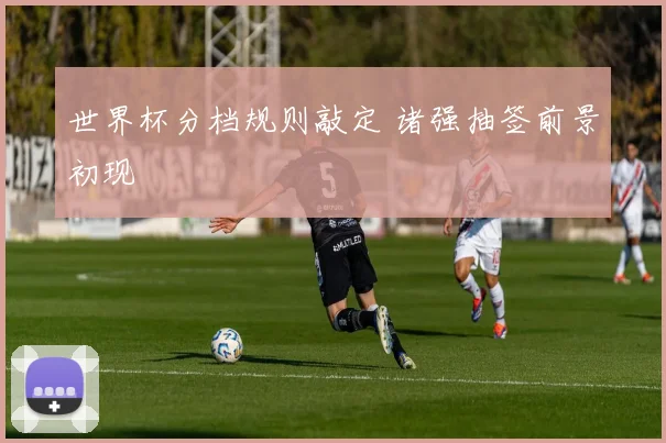 世界杯分档规则敲定 诸强抽签前景初现