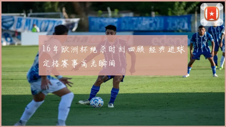 16年欧洲杯绝杀时刻回顾 经典进球定格赛事高光瞬间
