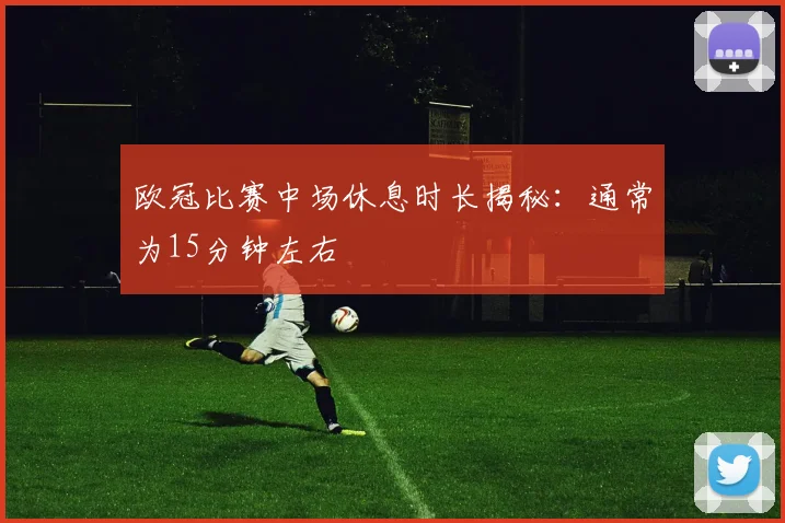 欧冠比赛中场休息时长揭秘：通常为15分钟左右